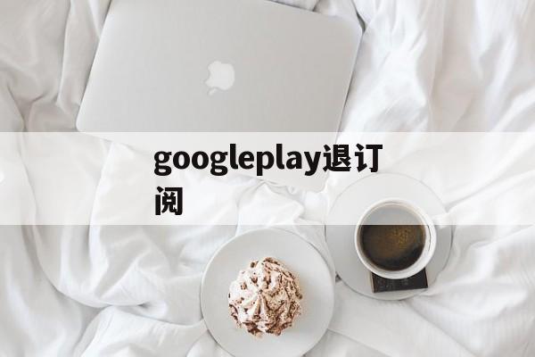 googleplay退订阅(google play怎么取消)