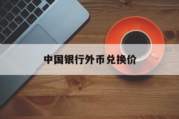 中国银行外币兑换价(中国银行外币兑换多久到账)